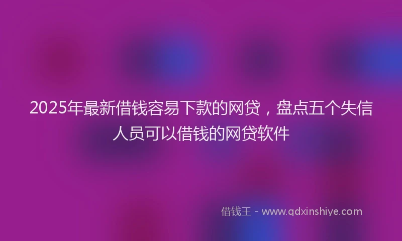 2025年最新借钱容易下款的网贷，盘点五个失信人员可以借钱的网贷软件