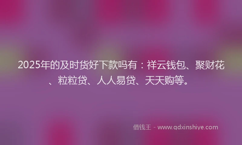 2025年的及时货好下款吗有：祥云钱包、聚财花、粒粒贷、人人易贷、天天购等。