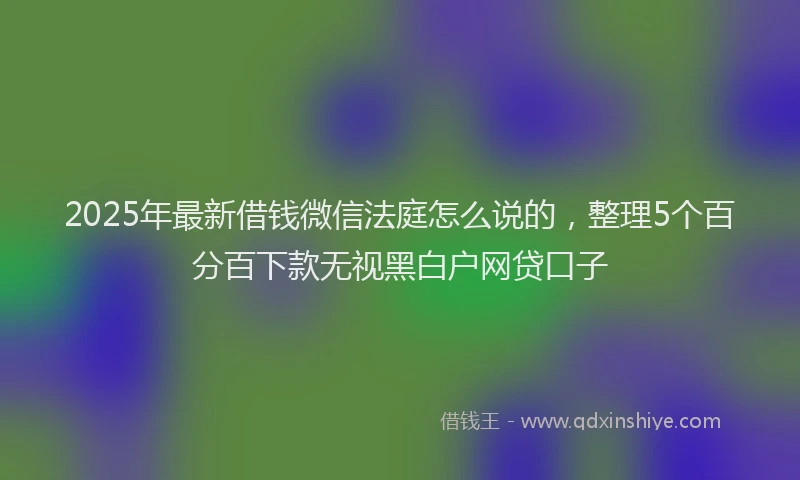 2025年最新借钱微信法庭怎么说的，整理5个百分百下款无视黑白户网贷口子