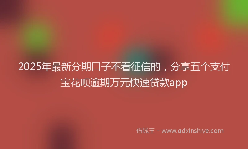 2025年最新分期口子不看征信的，分享五个支付宝花呗逾期万元快速贷款app