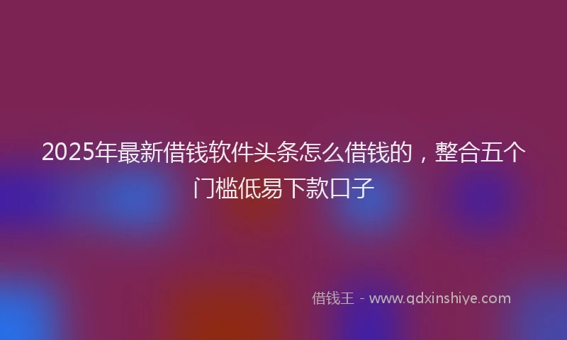 2025年最新借钱软件头条怎么借钱的，整合五个门槛低易下款口子