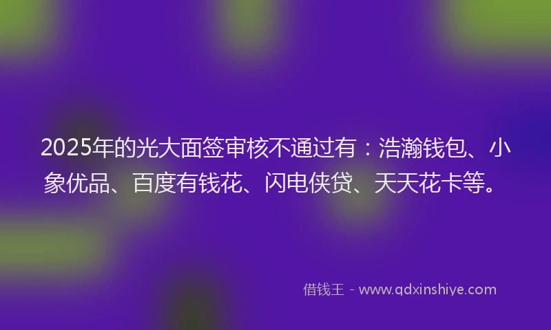 2025年的光大面签审核不通过有：浩瀚钱包、小象优品、百度有钱花、闪电侠贷、天天花卡等。
