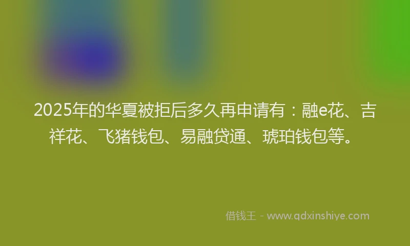 2025年的华夏被拒后多久再申请有：融e花、吉祥花、飞猪钱包、易融贷通、琥珀钱包等。