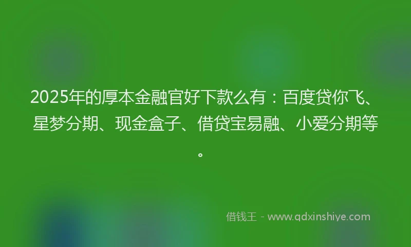 2025年的厚本金融官好下款么有：百度贷你飞、星梦分期、现金盒子、借贷宝易融、小爱分期等。
