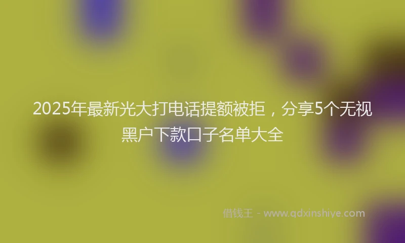 2025年最新光大打电话提额被拒，分享5个无视黑户下款口子名单大全