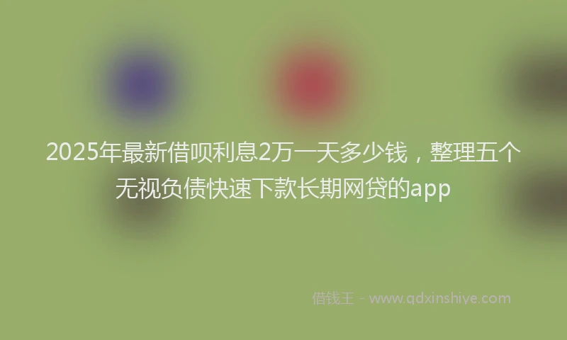 2025年最新借呗利息2万一天多少钱，整理五个无视负债快速下款长期网贷的app