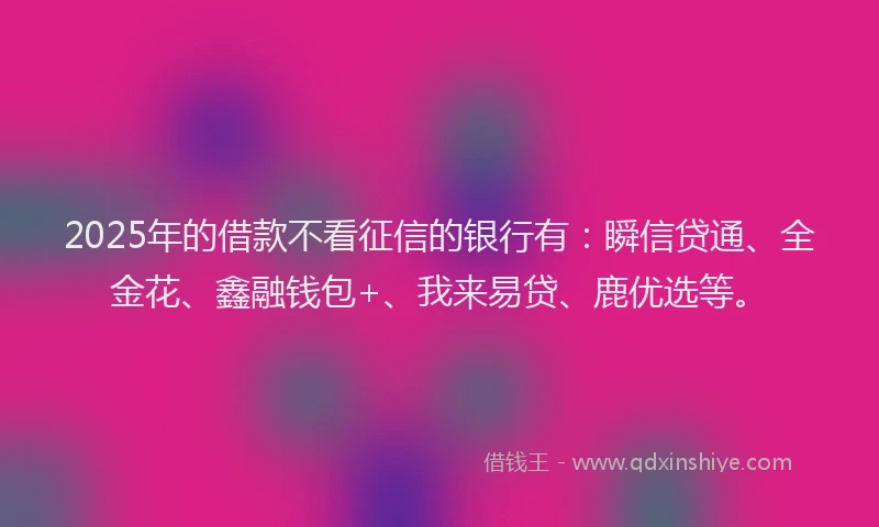 2025年的借款不看征信的银行有：瞬信贷通、全金花、鑫融钱包+、我来易贷、鹿优选等。