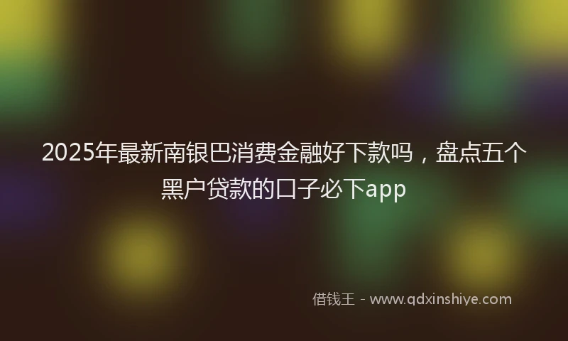 2025年最新南银巴消费金融好下款吗，盘点五个黑户贷款的口子必下app