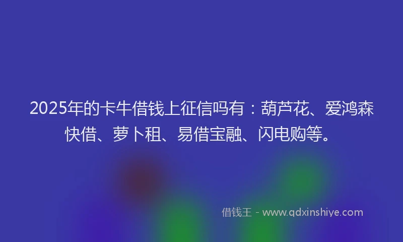 2025年的卡牛借钱上征信吗有：葫芦花、爱鸿森快借、萝卜租、易借宝融、闪电购等。