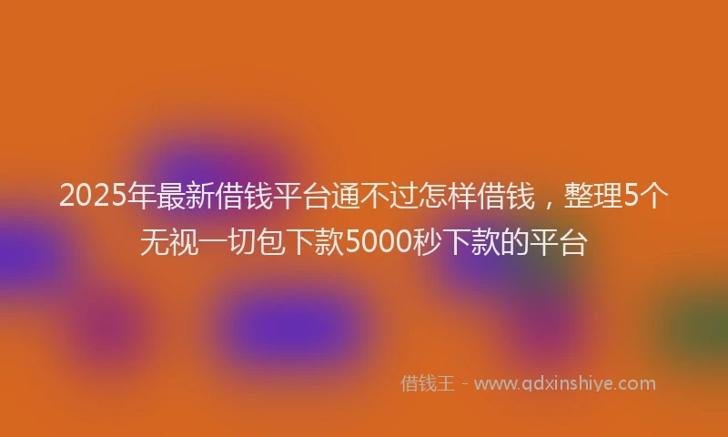 2025年最新借钱平台通不过怎样借钱，整理5个无视一切包下款5000秒下款的平台