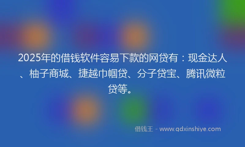 2025年的借钱软件容易下款的网贷有：现金达人、柚子商城、捷越巾帼贷、分子贷宝、腾讯微粒贷等。