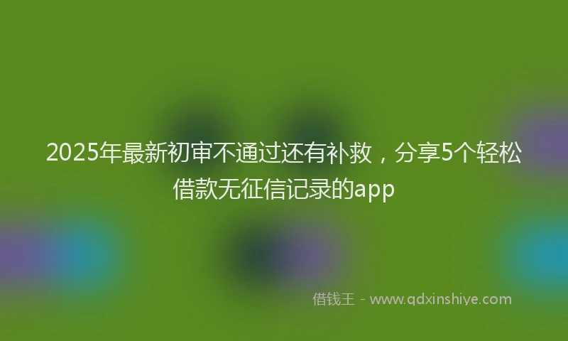 2025年最新初审不通过还有补救，分享5个轻松借款无征信记录的app
