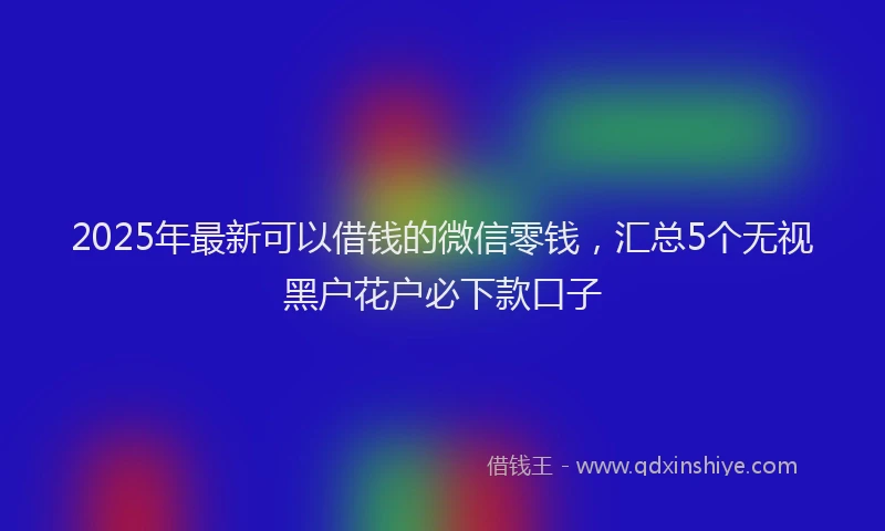 2025年最新可以借钱的微信零钱，汇总5个无视黑户花户必下款口子