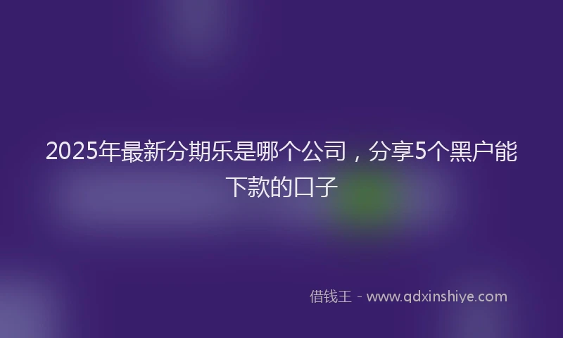 2025年最新分期乐是哪个公司，分享5个黑户能下款的口子
