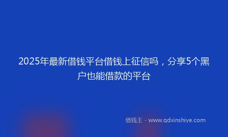 2025年最新借钱平台借钱上征信吗，分享5个黑户也能借款的平台