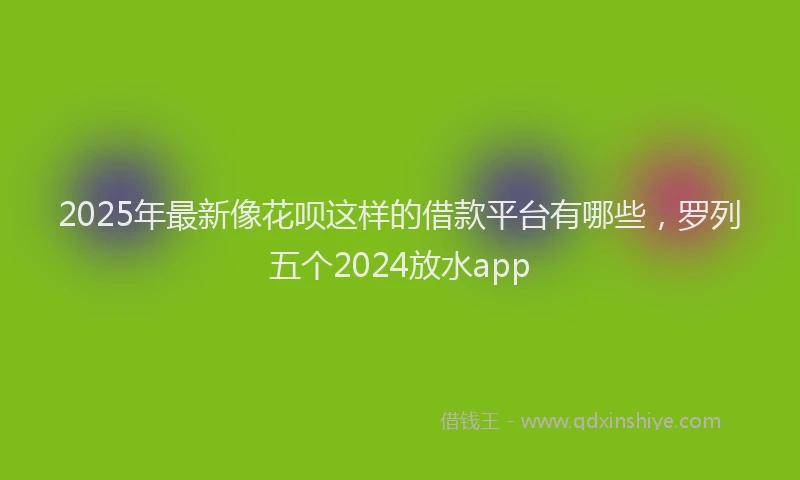 2025年最新像花呗这样的借款平台有哪些，罗列五个2024放水app