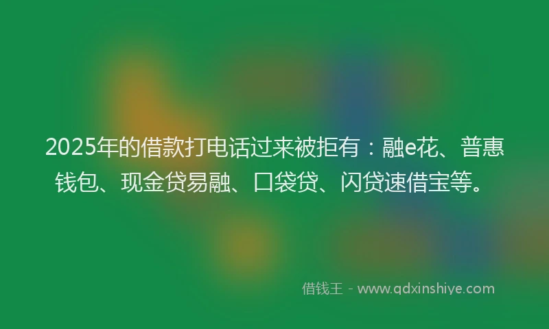 2025年的借款打电话过来被拒有：融e花、普惠钱包、现金贷易融、口袋贷、闪贷速借宝等。