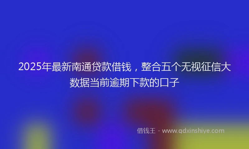 2025年最新南通贷款借钱，整合五个无视征信大数据当前逾期下款的口子