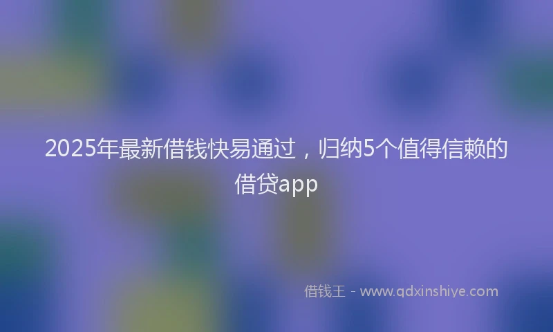 2025年最新借钱快易通过，归纳5个值得信赖的借贷app