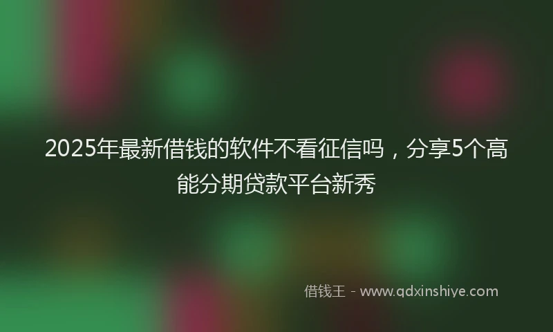 2025年最新借钱的软件不看征信吗，分享5个高能分期贷款平台新秀