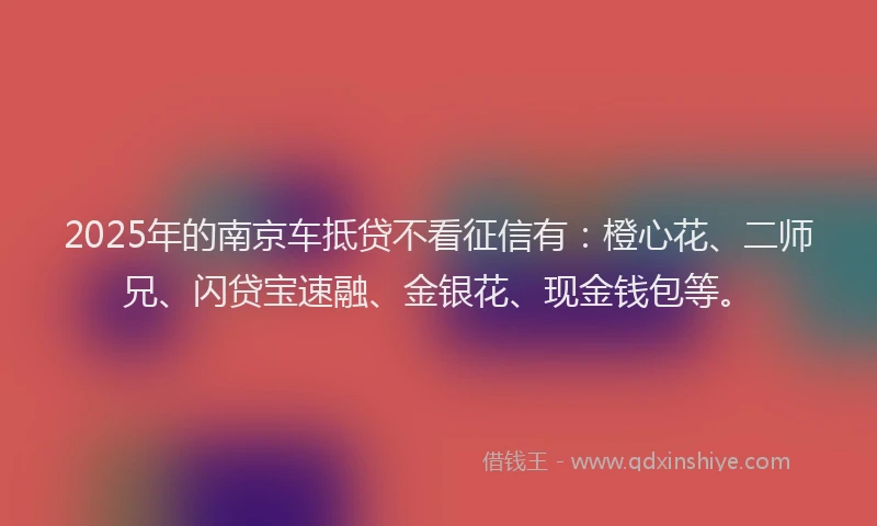 2025年的南京车抵贷不看征信有：橙心花、二师兄、闪贷宝速融、金银花、现金钱包等。