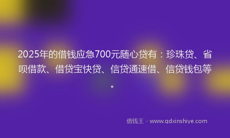 2025年的借钱应急700元随心贷有：珍珠贷、省呗借款、借贷宝快贷、信贷通速借、信贷钱包等。