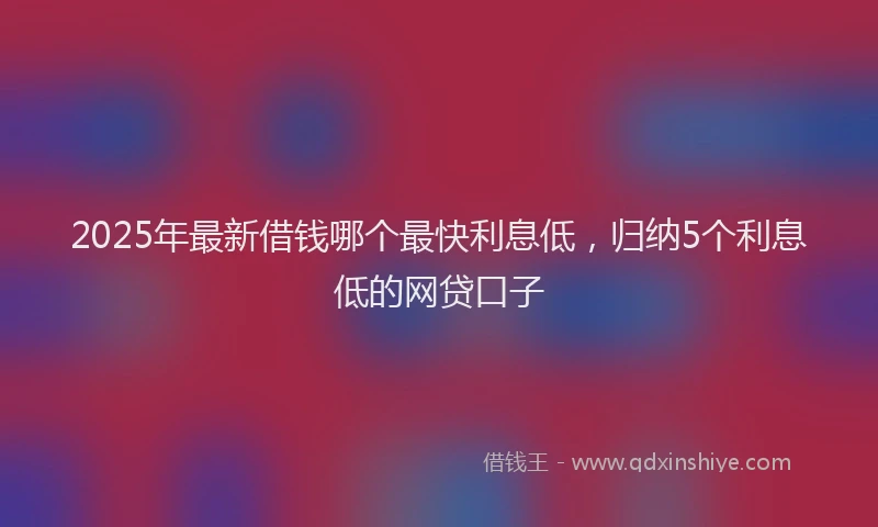 2025年最新借钱哪个最快利息低，归纳5个利息低的网贷口子