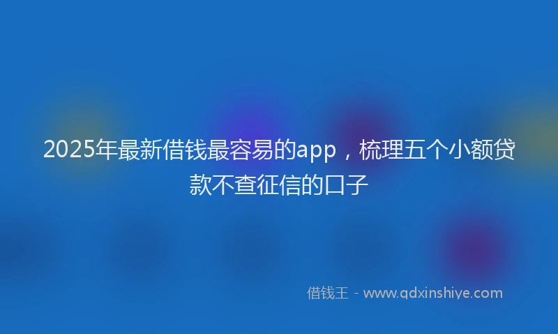 2025年最新借钱最容易的app，梳理五个小额贷款不查征信的口子