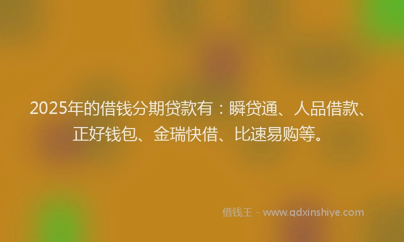 2025年的借钱分期贷款有：瞬贷通、人品借款、正好钱包、金瑞快借、比速易购等。