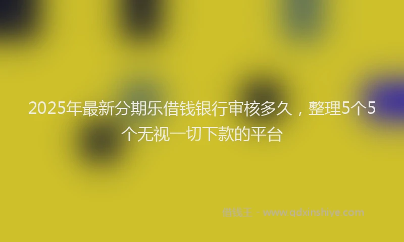 2025年最新分期乐借钱银行审核多久，整理5个5个无视一切下款的平台