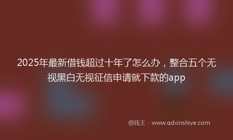 2025年最新借钱超过十年了怎么办，整合五个无视黑白无视征信申请就下款的app