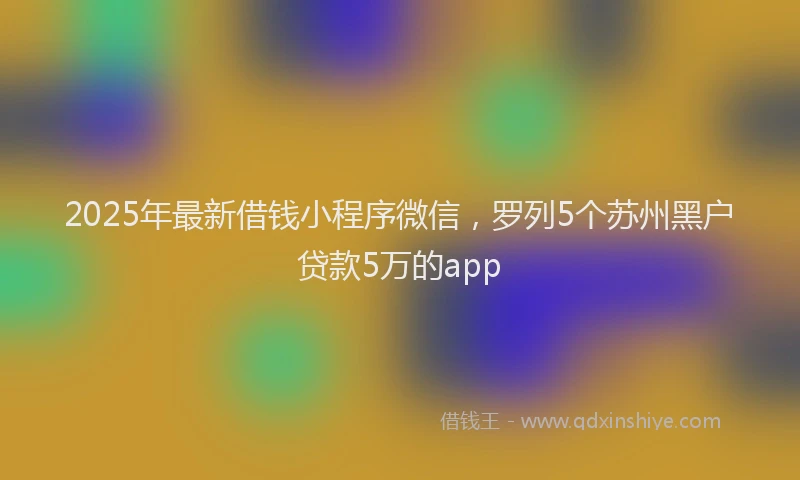 2025年最新借钱小程序微信，罗列5个苏州黑户贷款5万的app