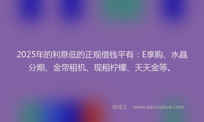2025年的利息低的正规借钱平有：E享购、水晶分期、金帝租机、现租柠檬、天天金等。