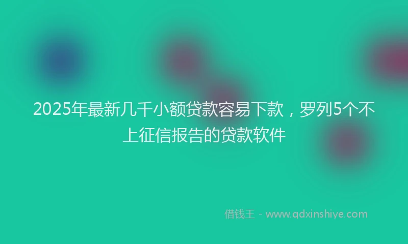 2025年最新几千小额贷款容易下款，罗列5个不上征信报告的贷款软件