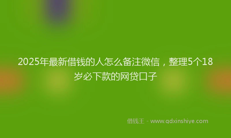2025年最新借钱的人怎么备注微信，整理5个18岁必下款的网贷口子