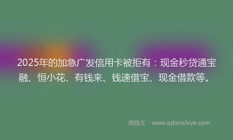 2025年的加急广发信用卡被拒有：现金秒贷通宝融、恒小花、有钱来、钱速借宝、现金借款等。