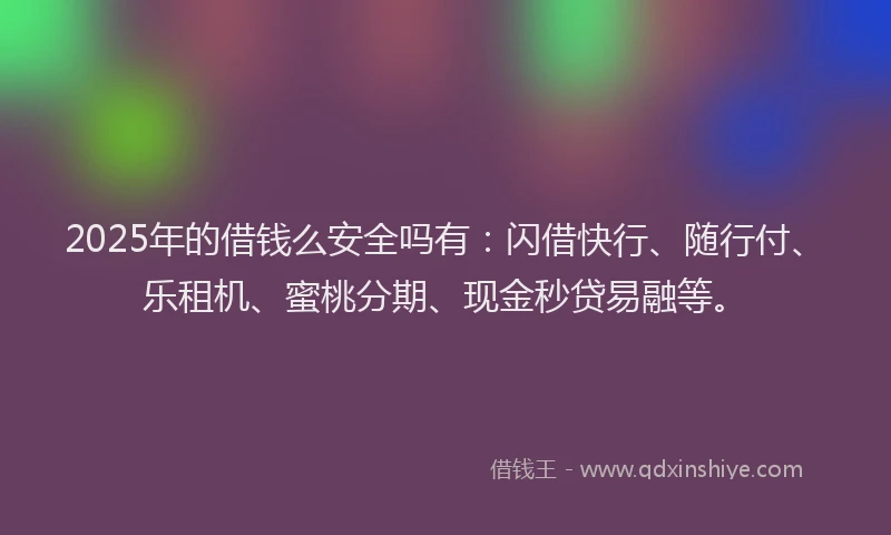 2025年的借钱么安全吗有：闪借快行、随行付、乐租机、蜜桃分期、现金秒贷易融等。