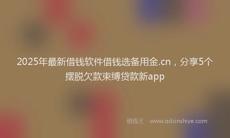 2025年最新借钱软件借钱选备用金.cn，分享5个摆脱欠款束缚贷款新app