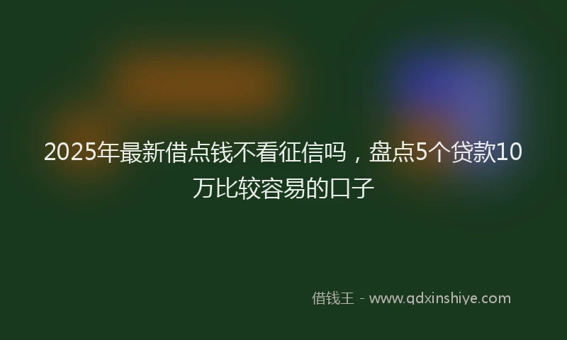 2025年最新借点钱不看征信吗，盘点5个贷款10万比较容易的口子