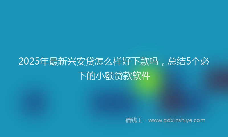 2025年最新兴安贷怎么样好下款吗，总结5个必下的小额贷款软件