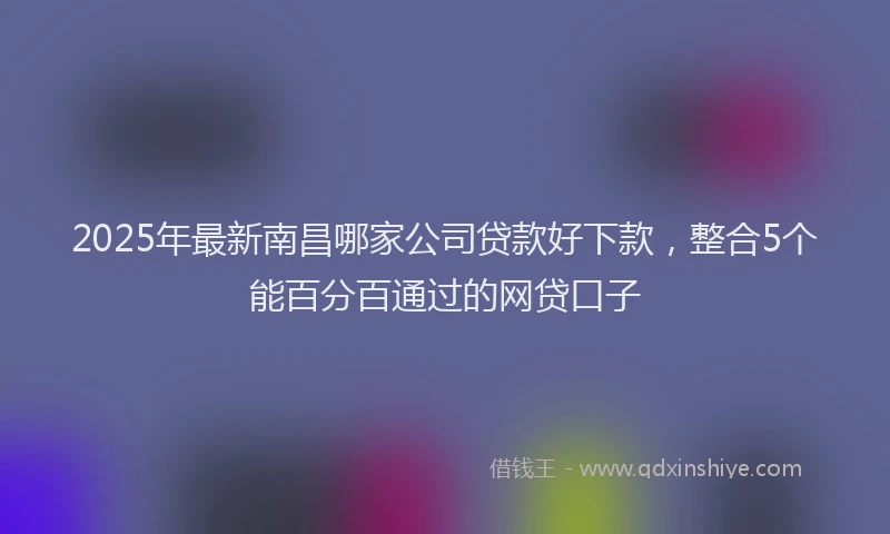 2025年最新南昌哪家公司贷款好下款，整合5个能百分百通过的网贷口子