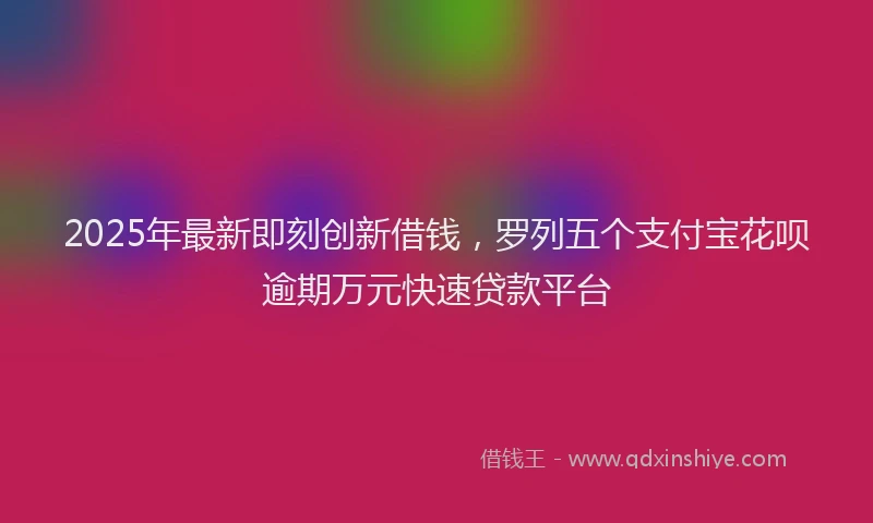 2025年最新即刻创新借钱，罗列五个支付宝花呗逾期万元快速贷款平台