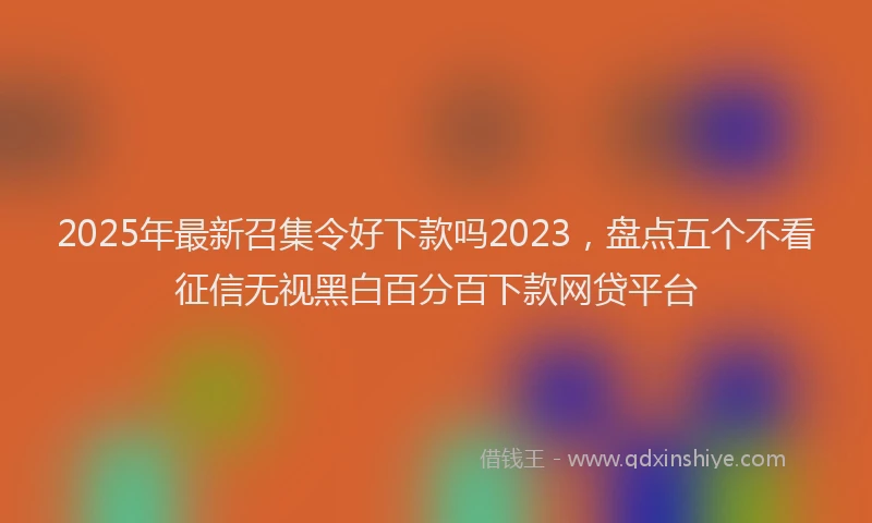 2025年最新召集令好下款吗2023，盘点五个不看征信无视黑白百分百下款网贷平台