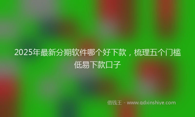 2025年最新分期软件哪个好下款，梳理五个门槛低易下款口子