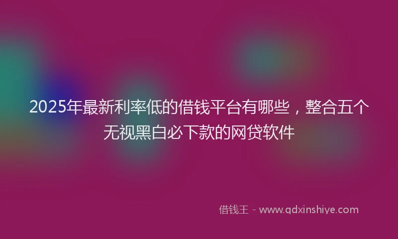 2025年最新利率低的借钱平台有哪些，整合五个无视黑白必下款的网贷软件