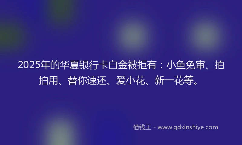 2025年的华夏银行卡白金被拒有：小鱼免审、拍拍用、替你速还、爱小花、新一花等。