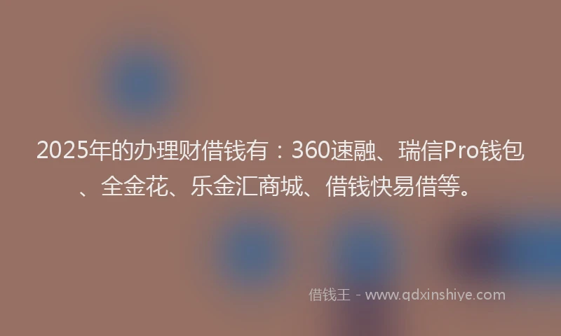 2025年的办理财借钱有：360速融、瑞信Pro钱包、全金花、乐金汇商城、借钱快易借等。