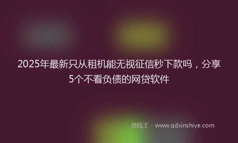 2025年最新只从租机能无视征信秒下款吗，分享5个不看负债的网贷软件