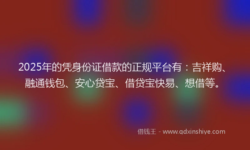 2025年的凭身份证借款的正规平台有：吉祥购、融通钱包、安心贷宝、借贷宝快易、想借等。