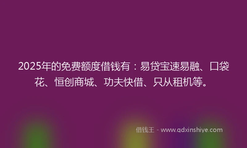 2025年的免费额度借钱有：易贷宝速易融、口袋花、恒创商城、功夫快借、只从租机等。